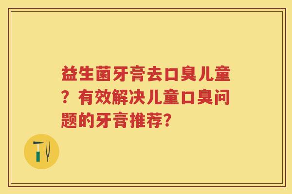 益生菌牙膏去儿童?有效解决儿童问题的牙膏推荐? 益生菌牙膏去儿童?有效解决儿童问题的牙膏推荐?