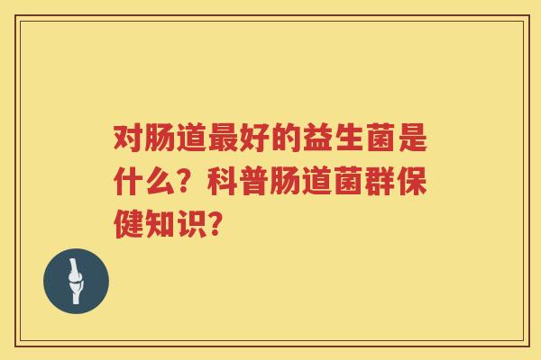 对肠道好的益生菌是什么?科普肠道菌群保健知识? 对肠道好的益生菌是什么?科普肠道菌群保健知识?