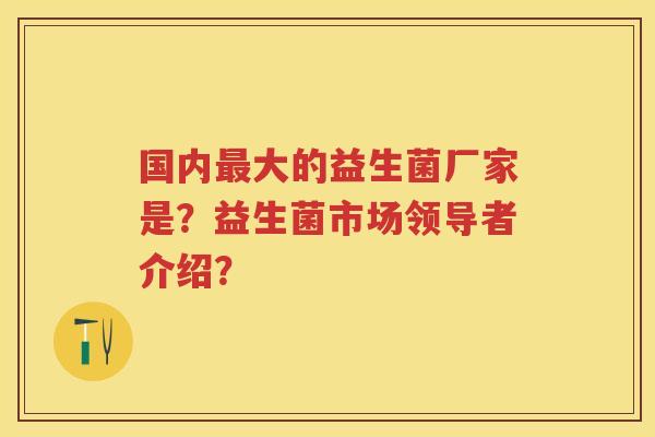 国内大的益生菌厂家是?益生菌市场领导者介绍? 国内大的益生菌厂家是?益生菌市场领导者介绍?