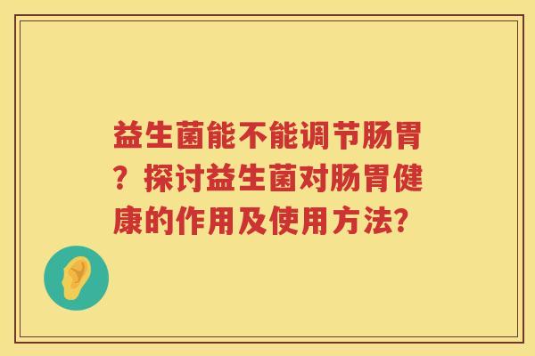 益生菌能不能调节肠胃?探讨益生菌对肠胃健康的作用及使用方法? 益生菌能不能调节肠胃?探讨益生菌对肠胃健康的作用及使用方法?