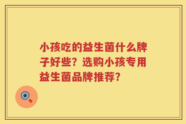 小孩吃的益生菌什么牌子好些?选购小孩专用益生菌品牌推荐? 小孩吃的益生菌什么牌子好些?选购小孩专用益生菌品牌推荐?