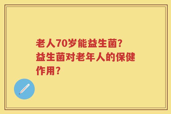 老人70岁能益生菌?益生菌对老年人的保健作用? 老人70岁能益生菌?益生菌对老年人的保健作用?