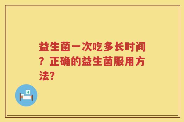 益生菌一次吃多长时间?正确的益生菌服用方法? 益生菌一次吃多长时间?正确的益生菌服用方法?