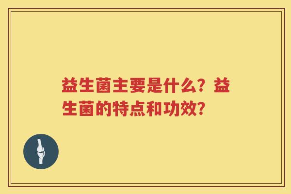 益生菌主要是什么？益生菌的特点和功效？