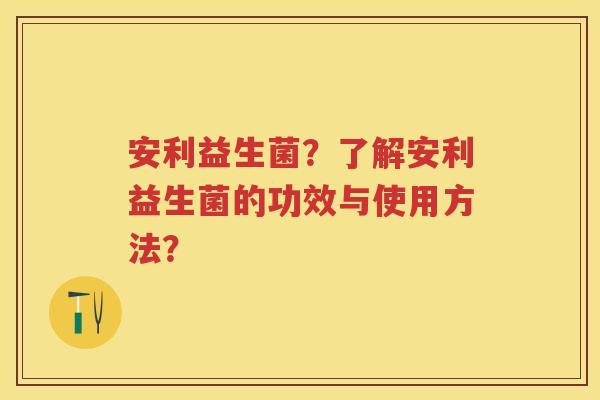 安利益生菌?了解安利益生菌的功效与使用方法? 安利益生菌?了解安利益生菌的功效与使用方法?