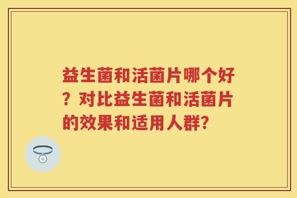 益生菌和活菌片哪个好?对比益生菌和活菌片的效果和适用人群? 益生菌和活菌片哪个好?对比益生菌和活菌片的效果和适用人群?