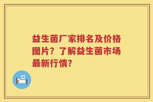 益生菌厂家排名及价格图片？了解益生菌市场新行情？