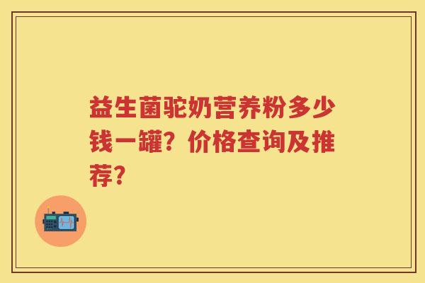 益生菌驼奶营养粉多少钱一罐?价格查询及推荐? 益生菌驼奶营养粉多少钱一罐?价格查询及推荐?
