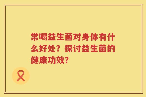 常喝益生菌对身体有什么好处?探讨益生菌的健康功效? 常喝益生菌对身体有什么好处?探讨益生菌的健康功效?