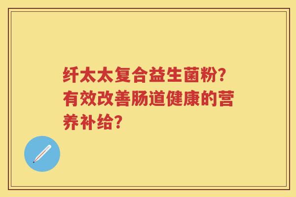 纤太太复合益生菌粉?有效改善肠道健康的营养补给? 纤太太复合益生菌粉?有效改善肠道健康的营养补给?