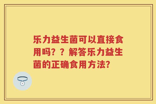 乐力益生菌可以直接食用吗??解答乐力益生菌的正确食用方法? 乐力益生菌可以直接食用吗??解答乐力益生菌的正确食用方法?