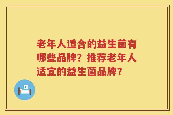 老年人适合的益生菌有哪些品牌?推荐老年人适宜的益生菌品牌? 老年人适合的益生菌有哪些品牌?推荐老年人适宜的益生菌品牌?