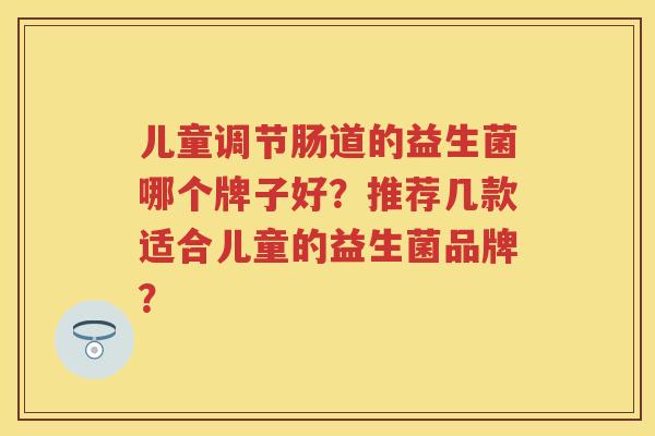 儿童调节肠道的益生菌哪个牌子好?推荐几款适合儿童的益生菌品牌? 儿童调节肠道的益生菌哪个牌子好?推荐几款适合儿童的益生菌品牌?