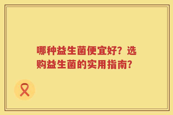哪种益生菌便宜好?选购益生菌的实用指南? 哪种益生菌便宜好?选购益生菌的实用指南?