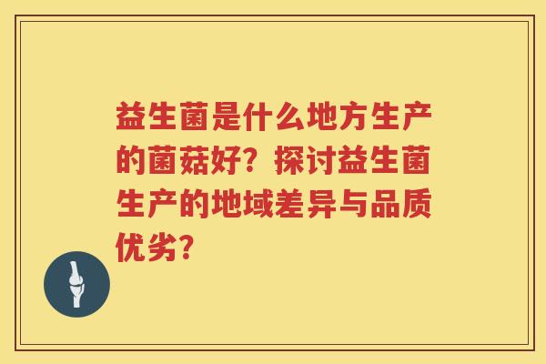 益生菌是什么地方生产的菌菇好?探讨益生菌生产的地域差异与品质优劣? 益生菌是什么地方生产的菌菇好?探讨益生菌生产的地域差异与品质优劣?