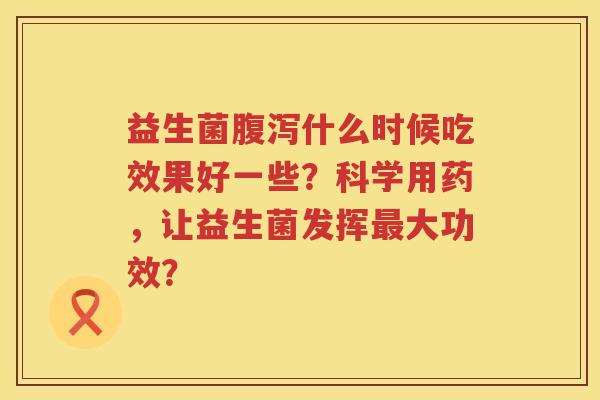 益生菌什么时候吃效果好一些？科学用药，让益生菌发挥大功效？
