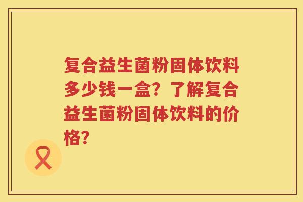 复合益生菌粉固体饮料多少钱一盒?了解复合益生菌粉固体饮料的价格? 复合益生菌粉固体饮料多少钱一盒?了解复合益生菌粉固体饮料的价格?