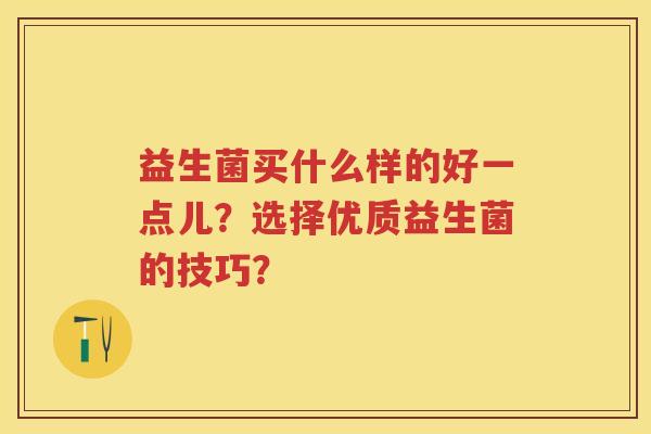 益生菌买什么样的好一点儿?选择优质益生菌的技巧? 益生菌买什么样的好一点儿?选择优质益生菌的技巧?