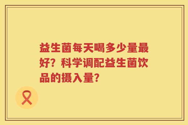 益生菌每天喝多少量好?科学调配益生菌饮品的摄入量? 益生菌每天喝多少量好?科学调配益生菌饮品的摄入量?