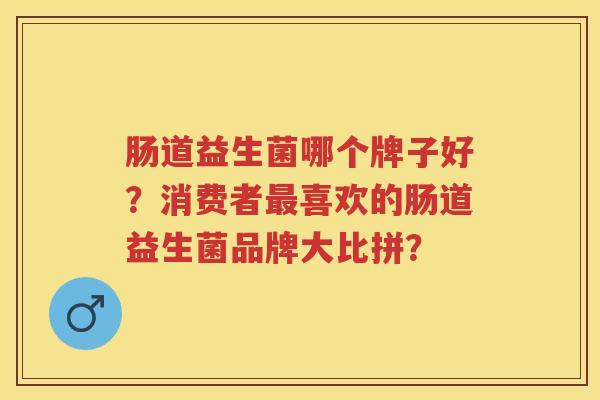 肠道益生菌哪个牌子好?消费者喜欢的肠道益生菌品牌大比拼? 肠道益生菌哪个牌子好?消费者喜欢的肠道益生菌品牌大比拼?