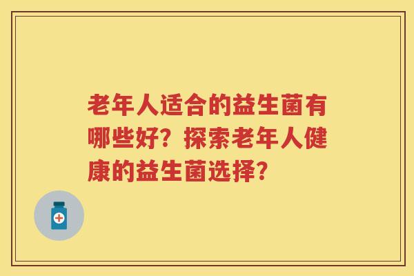 老年人适合的益生菌有哪些好?探索老年人健康的益生菌选择? 老年人适合的益生菌有哪些好?探索老年人健康的益生菌选择?