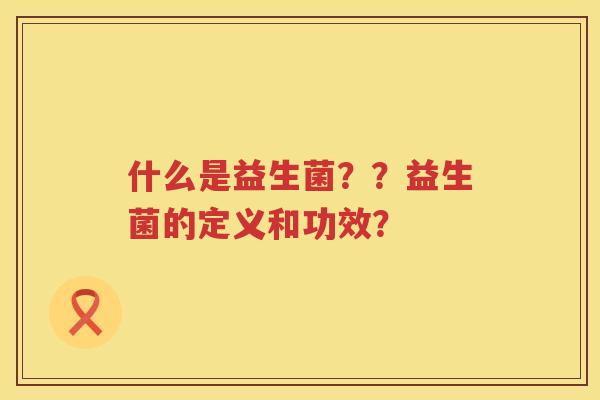 什么是益生菌??益生菌的定义和功效? 什么是益生菌??益生菌的定义和功效?