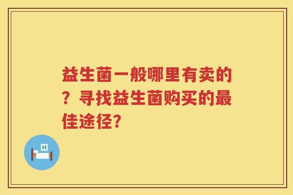 益生菌一般哪里有卖的?寻找益生菌购买的佳途径? 益生菌一般哪里有卖的?寻找益生菌购买的佳途径?