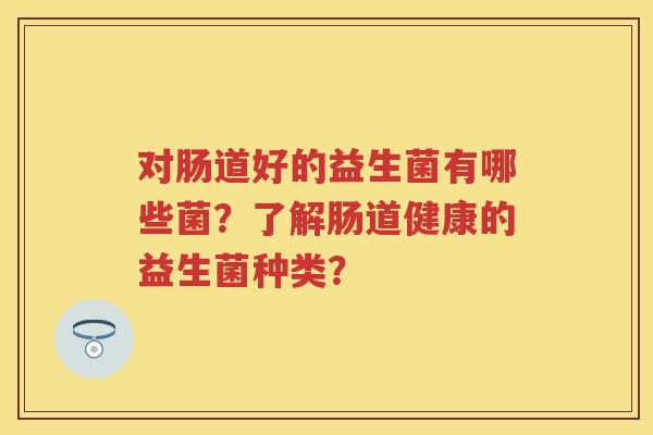 对肠道好的益生菌有哪些菌？了解肠道健康的益生菌种类？