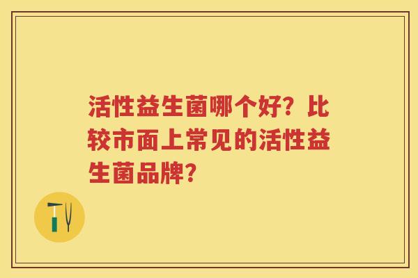 活性益生菌哪个好?比较市面上常见的活性益生菌品牌? 活性益生菌哪个好?比较市面上常见的活性益生菌品牌?