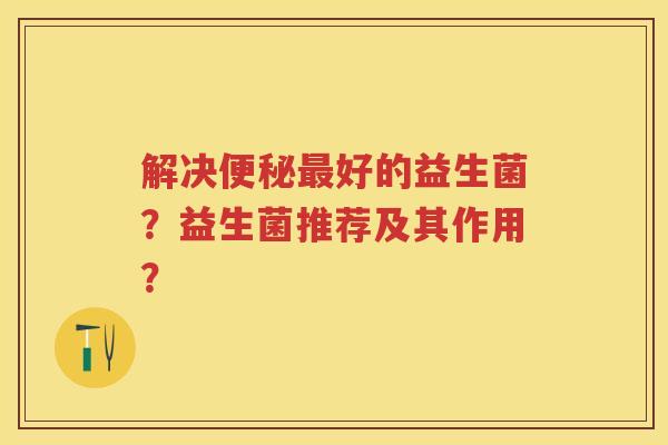 解决好的益生菌?益生菌推荐及其作用? 解决好的益生菌?益生菌推荐及其作用?