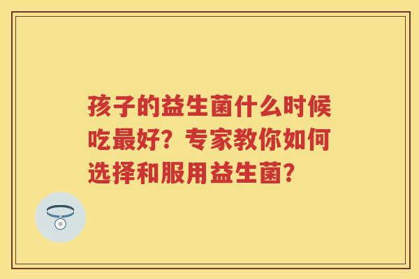 孩子的益生菌什么时候吃好?专家教你如何选择和服用益生菌? 孩子的益生菌什么时候吃好?专家教你如何选择和服用益生菌?
