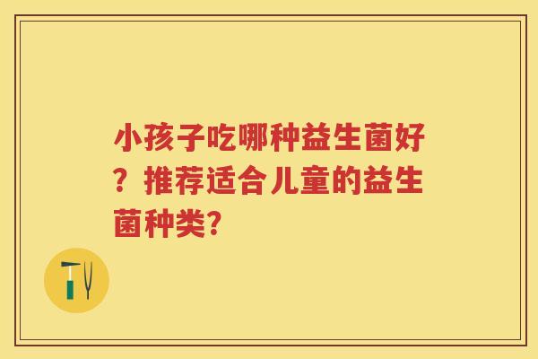 小孩子吃哪种益生菌好?推荐适合儿童的益生菌种类? 小孩子吃哪种益生菌好?推荐适合儿童的益生菌种类?