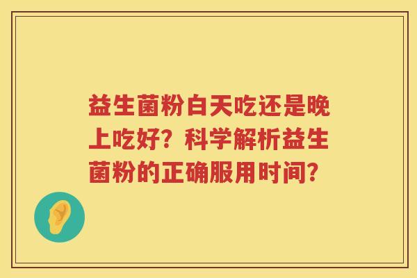 益生菌粉白天吃还是晚上吃好?科学解析益生菌粉的正确服用时间? 益生菌粉白天吃还是晚上吃好?科学解析益生菌粉的正确服用时间?