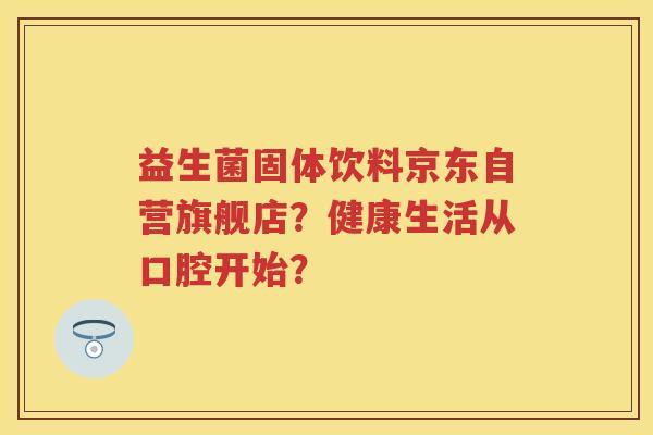 益生菌固体饮料京东自营旗舰店?健康生活从口腔开始? 益生菌固体饮料京东自营旗舰店?健康生活从口腔开始?