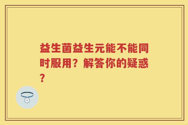 益生菌益生元能不能同时服用？解答你的疑惑？