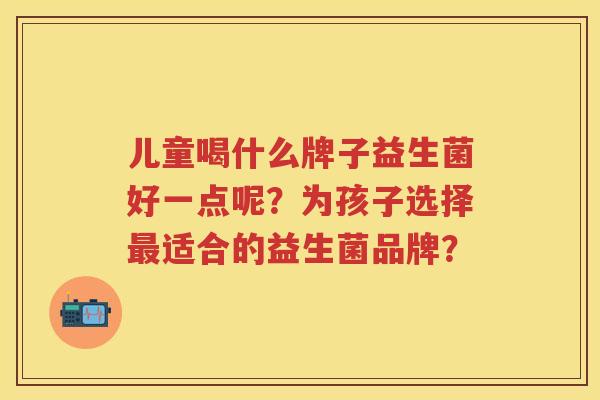 儿童喝什么牌子益生菌好一点呢？为孩子选择适合的益生菌品牌？