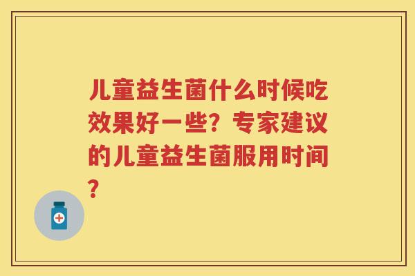 儿童益生菌什么时候吃效果好一些?专家建议的儿童益生菌服用时间? 儿童益生菌什么时候吃效果好一些?专家建议的儿童益生菌服用时间?