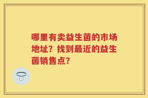 哪里有卖益生菌的市场地址?找到近的益生菌销售点? 哪里有卖益生菌的市场地址?找到近的益生菌销售点?