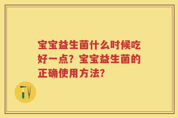 宝宝益生菌什么时候吃好一点?宝宝益生菌的正确使用方法? 宝宝益生菌什么时候吃好一点?宝宝益生菌的正确使用方法?