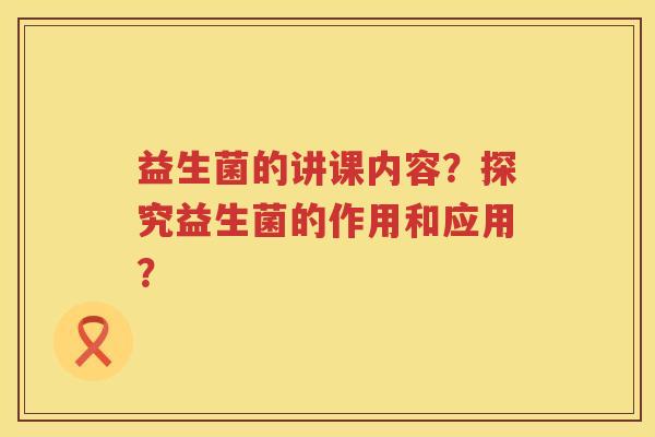 益生菌的讲课内容?探究益生菌的作用和应用? 益生菌的讲课内容?探究益生菌的作用和应用?