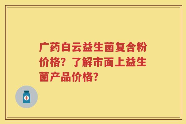 广药白云益生菌复合粉价格？了解市面上益生菌产品价格？