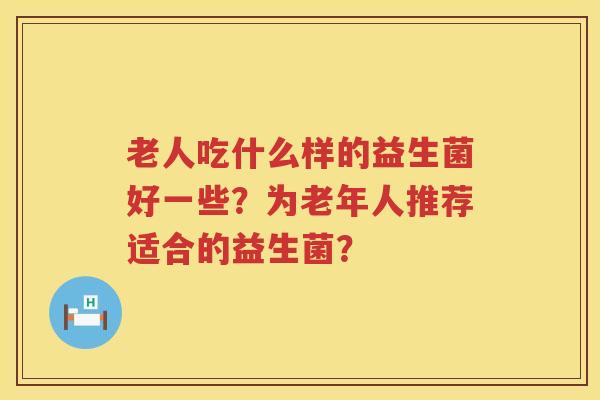 老人吃什么样的益生菌好一些?为老年人推荐适合的益生菌? 老人吃什么样的益生菌好一些?为老年人推荐适合的益生菌?