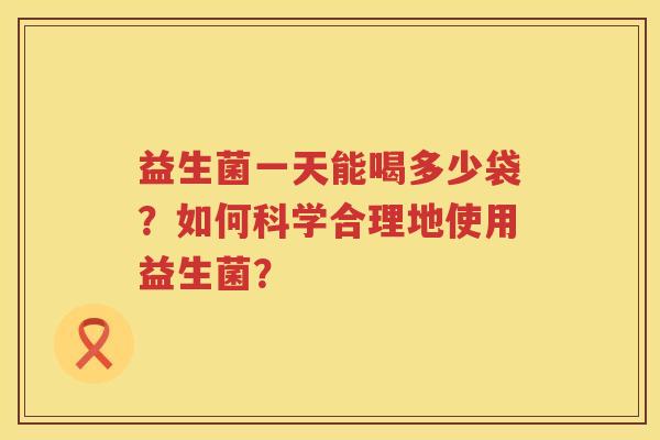 益生菌一天能喝多少袋?如何科学合理地使用益生菌? 益生菌一天能喝多少袋?如何科学合理地使用益生菌?