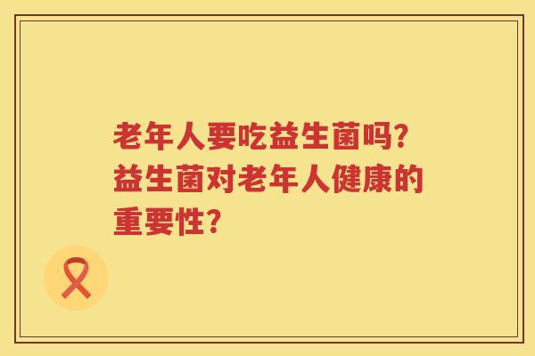 老年人要吃益生菌吗?益生菌对老年人健康的重要性? 老年人要吃益生菌吗?益生菌对老年人健康的重要性?
