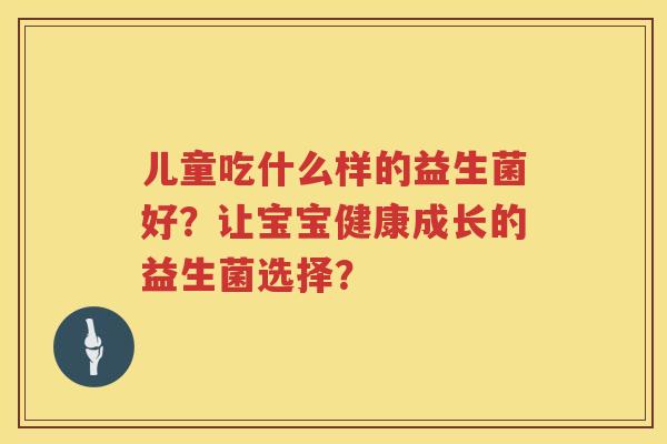 儿童吃什么样的益生菌好?让宝宝健康成长的益生菌选择? 儿童吃什么样的益生菌好?让宝宝健康成长的益生菌选择?