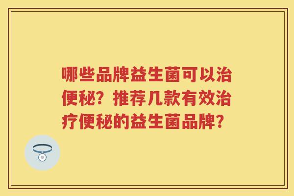 哪些品牌益生菌可以?推荐几款有效的益生菌品牌? 哪些品牌益生菌可以?推荐几款有效的益生菌品牌?