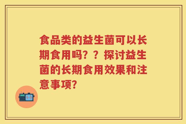 食品类的益生菌可以长期食用吗??探讨益生菌的长期食用效果和注意事项? 食品类的益生菌可以长期食用吗??探讨益生菌的长期食用效果和注意事项?