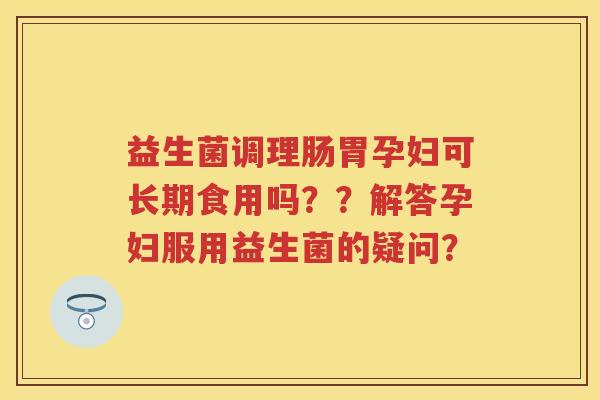 益生菌调理肠胃孕妇可长期食用吗??解答孕妇服用益生菌的疑问? 益生菌调理肠胃孕妇可长期食用吗??解答孕妇服用益生菌的疑问?