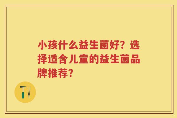 小孩什么益生菌好?选择适合儿童的益生菌品牌推荐? 小孩什么益生菌好?选择适合儿童的益生菌品牌推荐?
