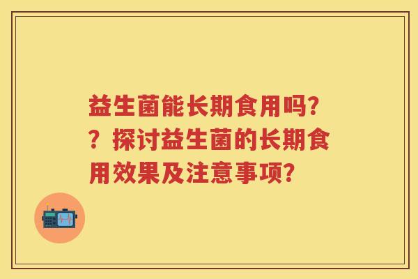 益生菌能长期食用吗??探讨益生菌的长期食用效果及注意事项? 益生菌能长期食用吗??探讨益生菌的长期食用效果及注意事项?